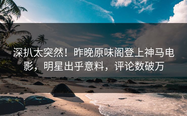 深扒太突然！昨晚原味阁登上神马电影，明星出乎意料，评论数破万