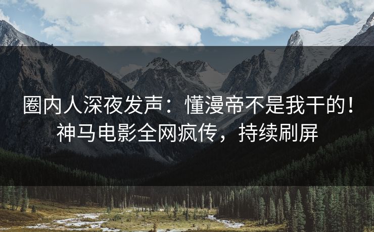 圈内人深夜发声：懂漫帝不是我干的！神马电影全网疯传，持续刷屏