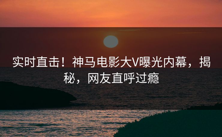 实时直击！神马电影大V曝光内幕，揭秘，网友直呼过瘾