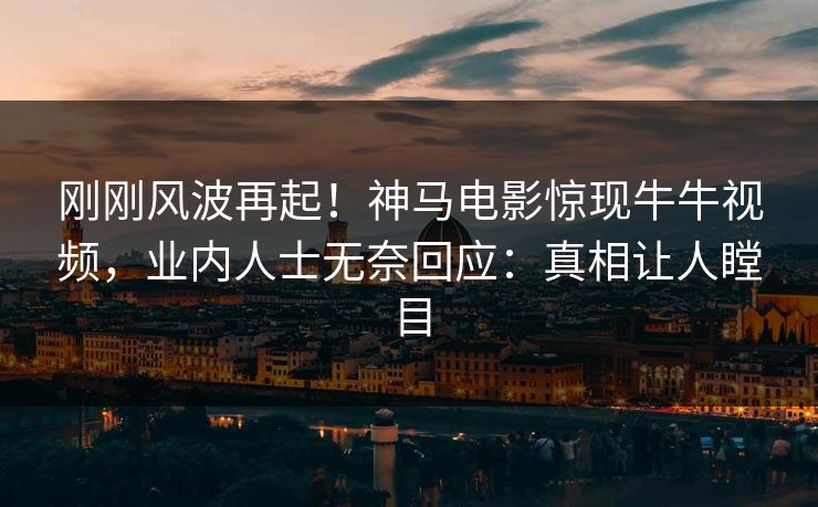 刚刚风波再起！神马电影惊现牛牛视频，业内人士无奈回应：真相让人瞠目