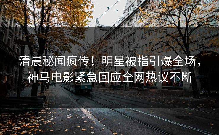 清晨秘闻疯传！明星被指引爆全场，神马电影紧急回应全网热议不断