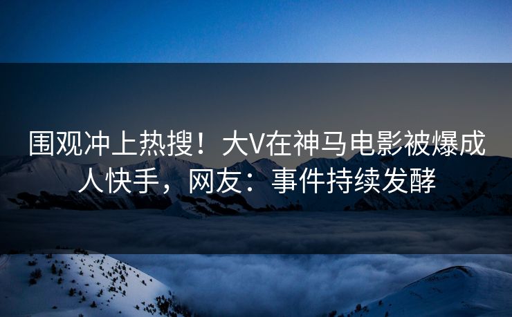围观冲上热搜！大V在神马电影被爆成人快手，网友：事件持续发酵