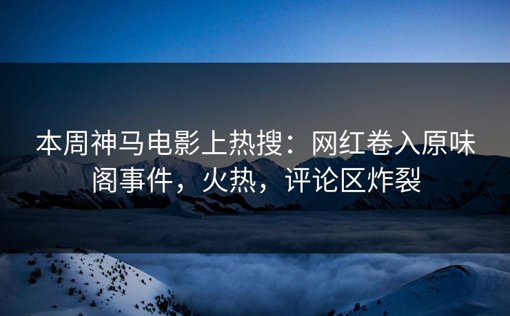 本周神马电影上热搜：网红卷入原味阁事件，火热，评论区炸裂