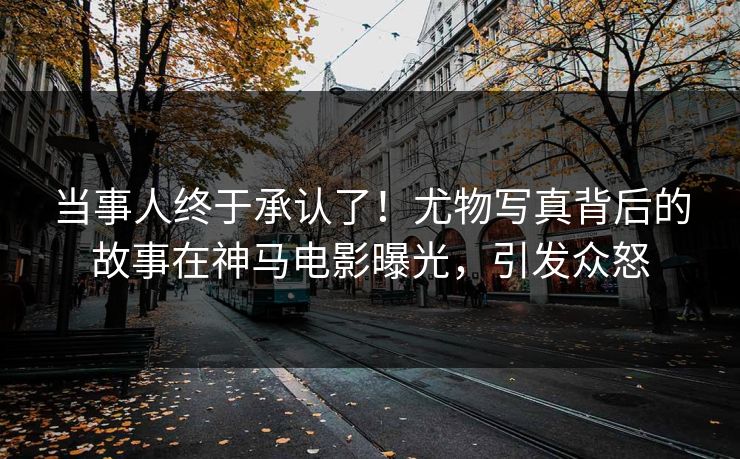 当事人终于承认了！尤物写真背后的故事在神马电影曝光，引发众怒