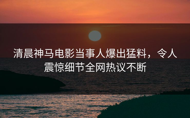 清晨神马电影当事人爆出猛料，令人震惊细节全网热议不断