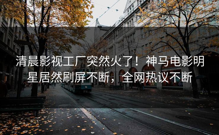 清晨影视工厂突然火了！神马电影明星居然刷屏不断，全网热议不断