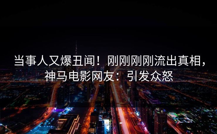 当事人又爆丑闻！刚刚刚刚流出真相，神马电影网友：引发众怒