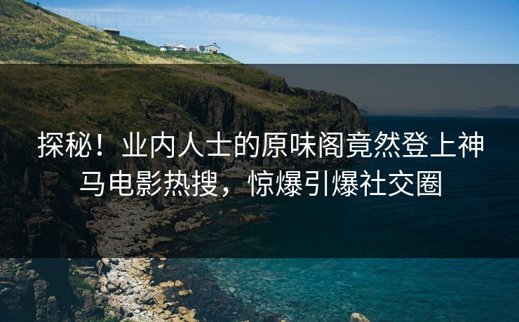 探秘！业内人士的原味阁竟然登上神马电影热搜，惊爆引爆社交圈