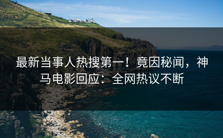 最新当事人热搜第一！竟因秘闻，神马电影回应：全网热议不断