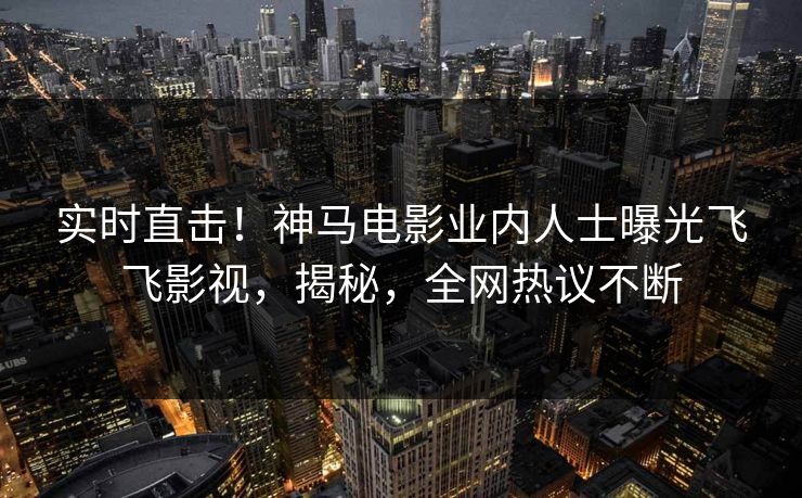 实时直击！神马电影业内人士曝光飞飞影视，揭秘，全网热议不断