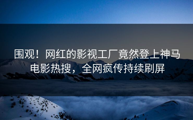 围观！网红的影视工厂竟然登上神马电影热搜，全网疯传持续刷屏