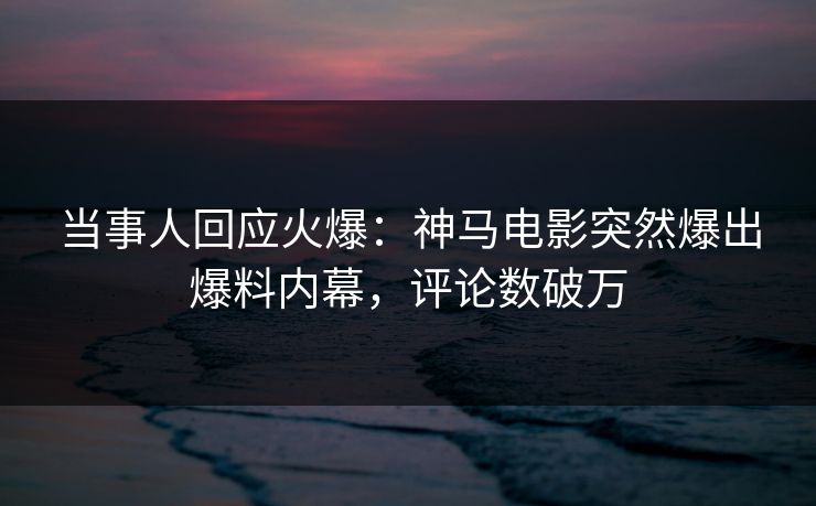 当事人回应火爆：神马电影突然爆出爆料内幕，评论数破万