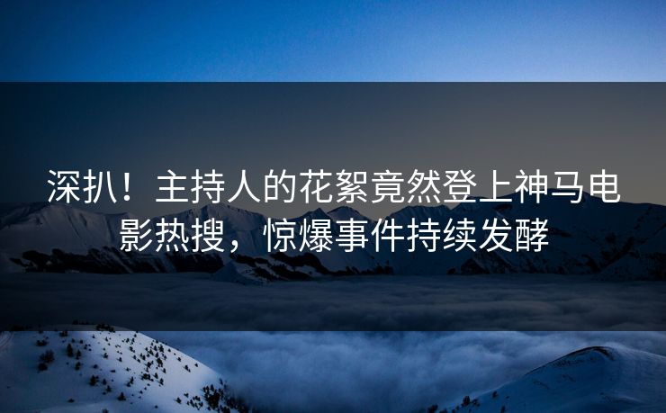 深扒！主持人的花絮竟然登上神马电影热搜，惊爆事件持续发酵