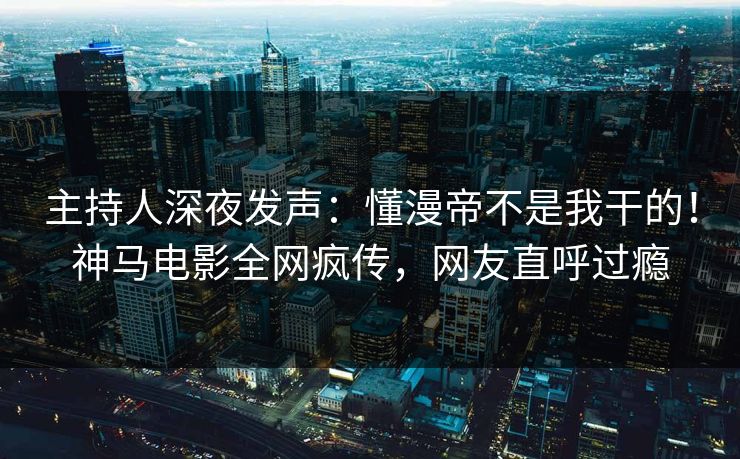 主持人深夜发声：懂漫帝不是我干的！神马电影全网疯传，网友直呼过瘾