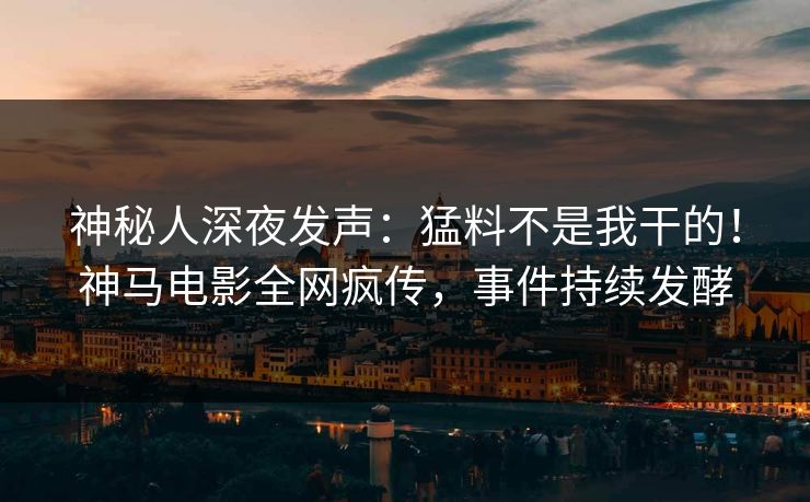 神秘人深夜发声：猛料不是我干的！神马电影全网疯传，事件持续发酵