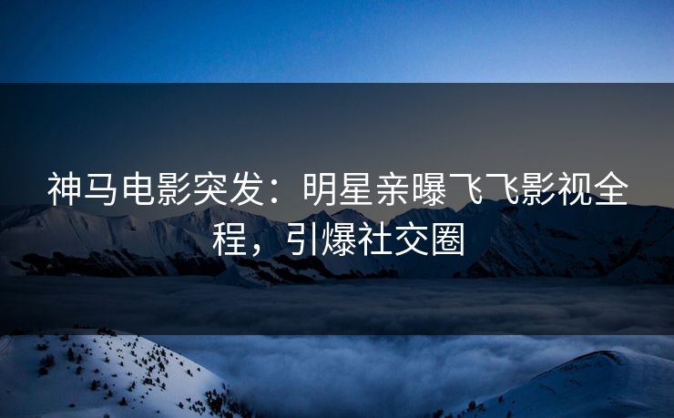 神马电影突发：明星亲曝飞飞影视全程，引爆社交圈
