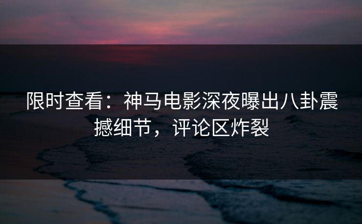 限时查看：神马电影深夜曝出八卦震撼细节，评论区炸裂