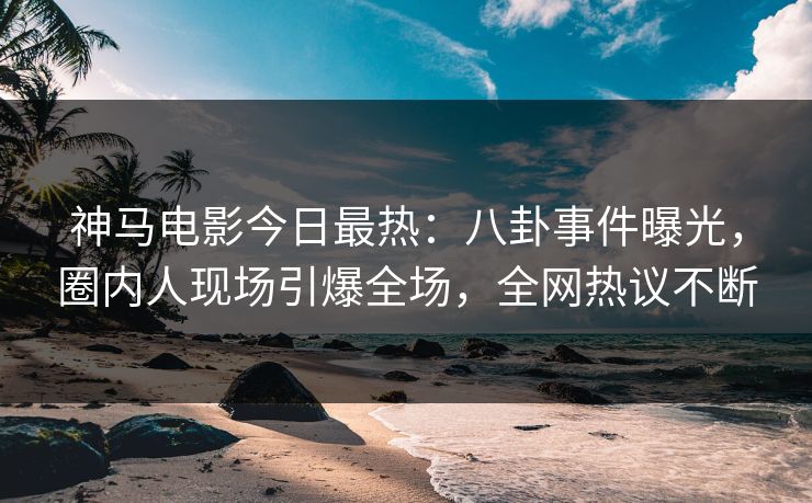 神马电影今日最热：八卦事件曝光，圈内人现场引爆全场，全网热议不断