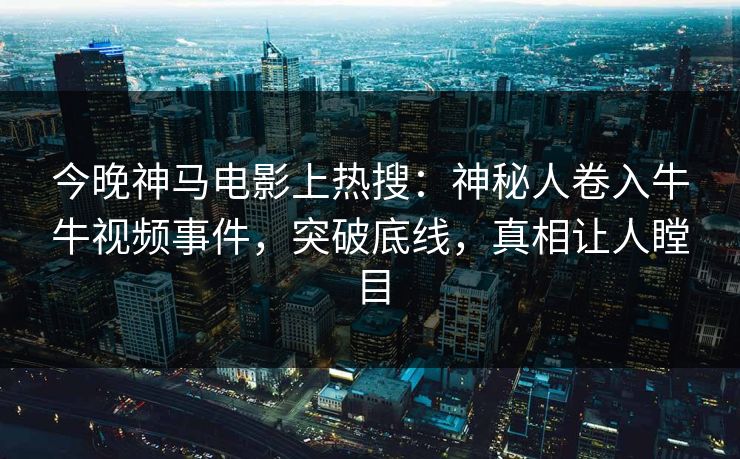今晚神马电影上热搜：神秘人卷入牛牛视频事件，突破底线，真相让人瞠目