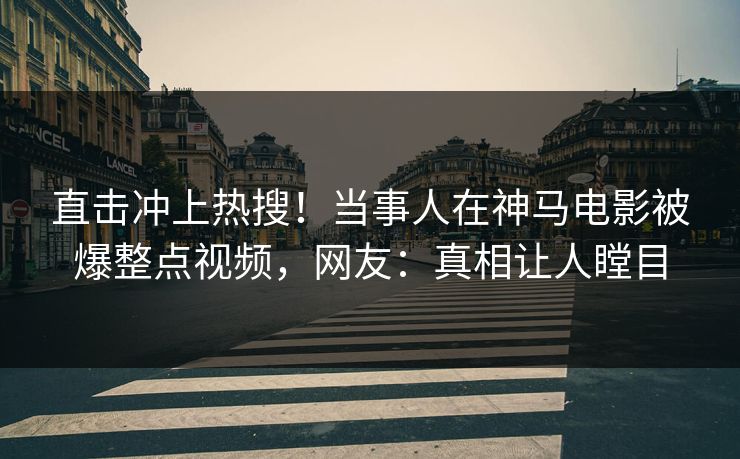 直击冲上热搜！当事人在神马电影被爆整点视频，网友：真相让人瞠目