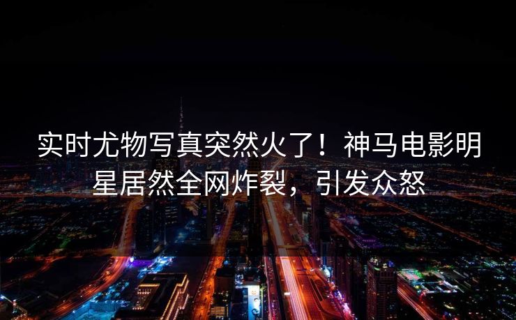 实时尤物写真突然火了！神马电影明星居然全网炸裂，引发众怒