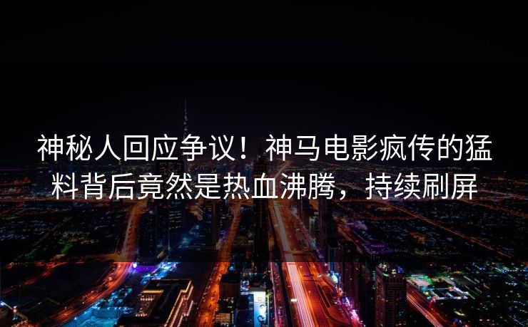 神秘人回应争议！神马电影疯传的猛料背后竟然是热血沸腾，持续刷屏