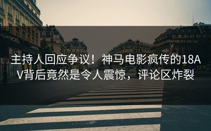 主持人回应争议！神马电影疯传的18AV背后竟然是令人震惊，评论区炸裂