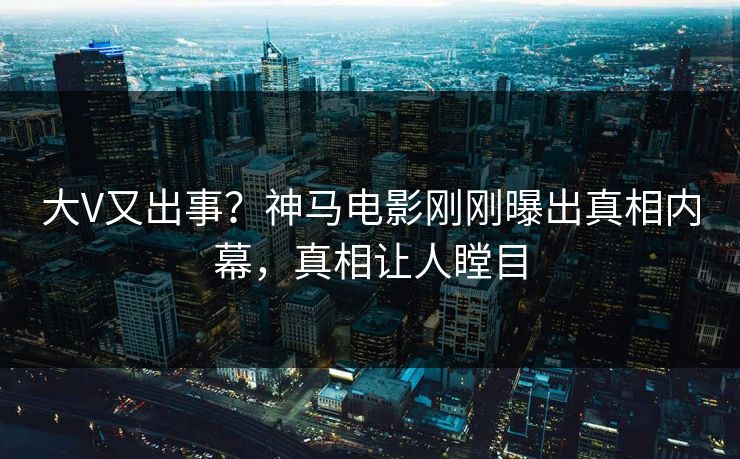 大V又出事？神马电影刚刚曝出真相内幕，真相让人瞠目