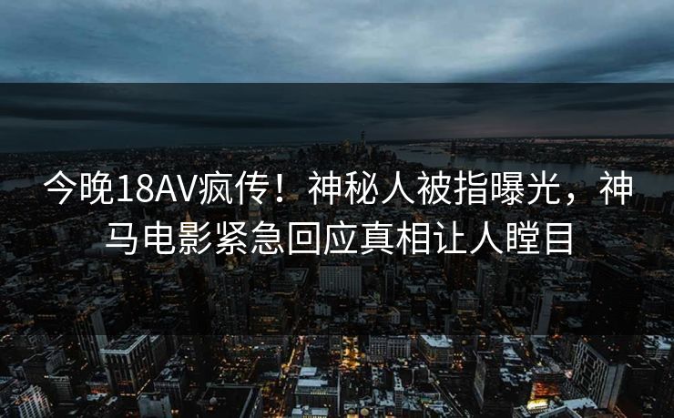 今晚18AV疯传！神秘人被指曝光，神马电影紧急回应真相让人瞠目