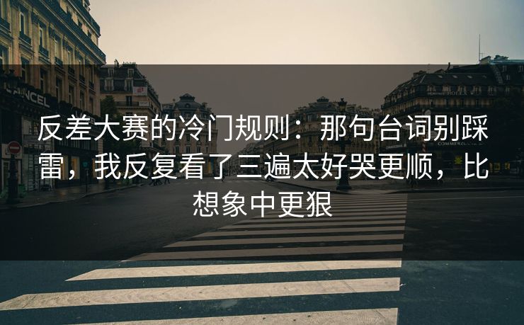 反差大赛的冷门规则：那句台词别踩雷，我反复看了三遍太好哭更顺，比想象中更狠