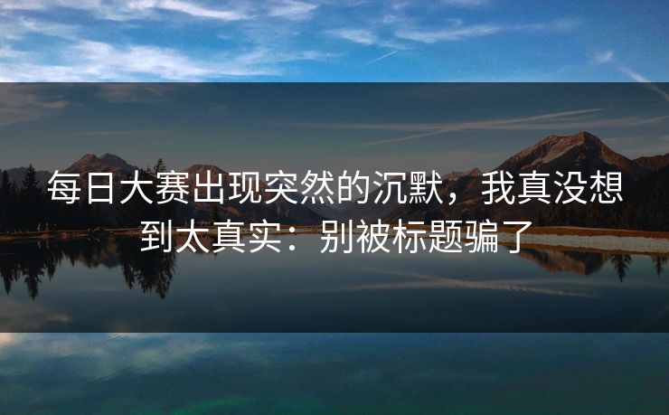 每日大赛出现突然的沉默，我真没想到太真实：别被标题骗了