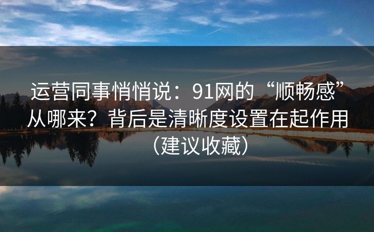 运营同事悄悄说：91网的“顺畅感”从哪来？背后是清晰度设置在起作用（建议收藏）