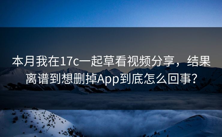 本月我在17c一起草看视频分享，结果离谱到想删掉App到底怎么回事？