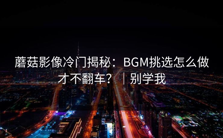 蘑菇影像冷门揭秘：BGM挑选怎么做才不翻车？｜别学我