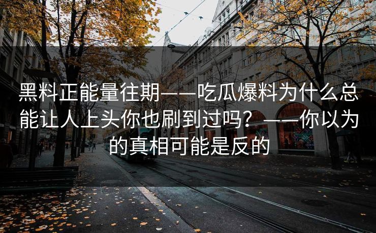 黑料正能量往期——吃瓜爆料为什么总能让人上头你也刷到过吗？——你以为的真相可能是反的
