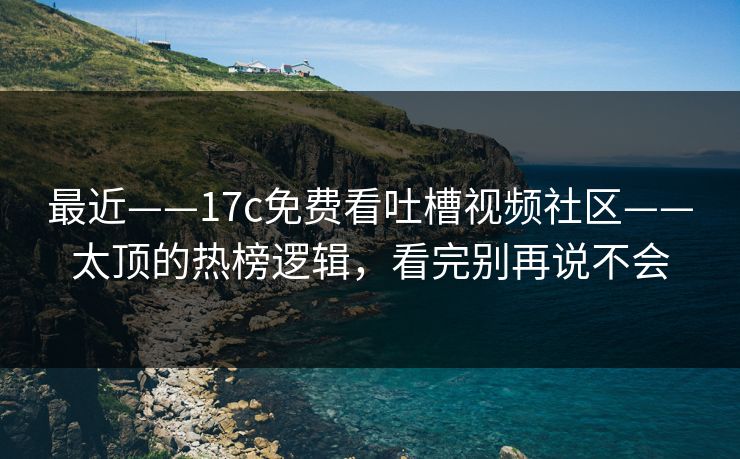 最近——17c免费看吐槽视频社区——太顶的热榜逻辑，看完别再说不会