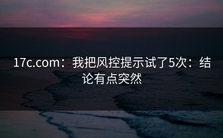 17c.com：我把风控提示试了5次：结论有点突然