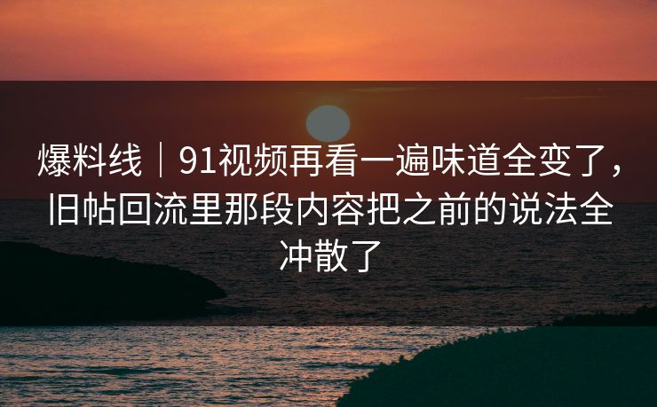 爆料线｜91视频再看一遍味道全变了，旧帖回流里那段内容把之前的说法全冲散了