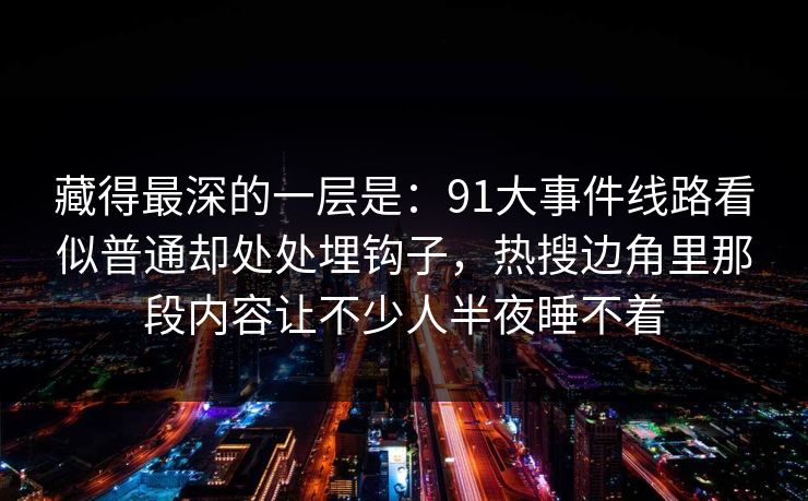 藏得最深的一层是：91大事件线路看似普通却处处埋钩子，热搜边角里那段内容让不少人半夜睡不着