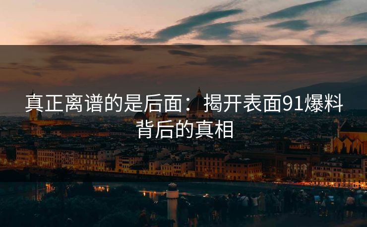 真正离谱的是后面：揭开表面91爆料背后的真相