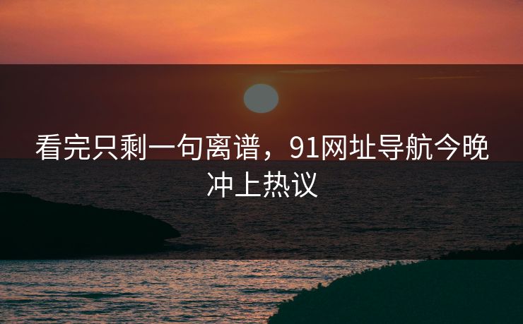 看完只剩一句离谱，91网址导航今晚冲上热议